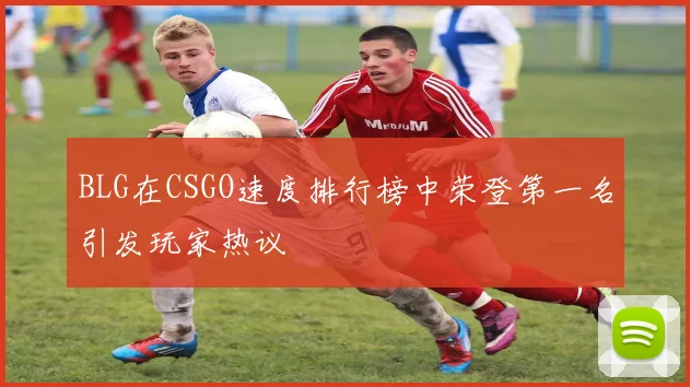 BLG在CSGO速度排行榜中荣登第一名引发玩家热议