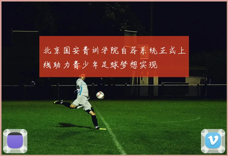 北京国安青训学院自荐系统正式上线助力青少年足球梦想实现