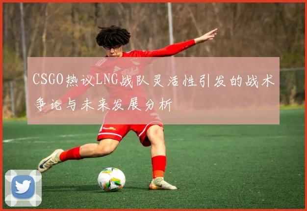 CSGO热议LNG战队灵活性引发的战术争论与未来发展分析