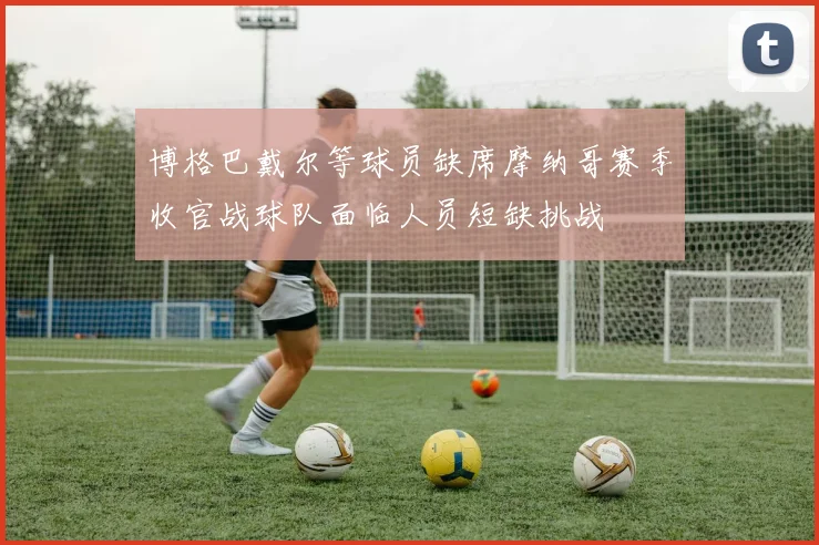 博格巴戴尔等球员缺席摩纳哥赛季收官战球队面临人员短缺挑战