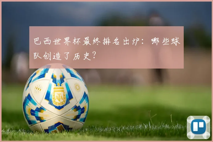 巴西世界杯最终排名出炉：哪些球队创造了历史？