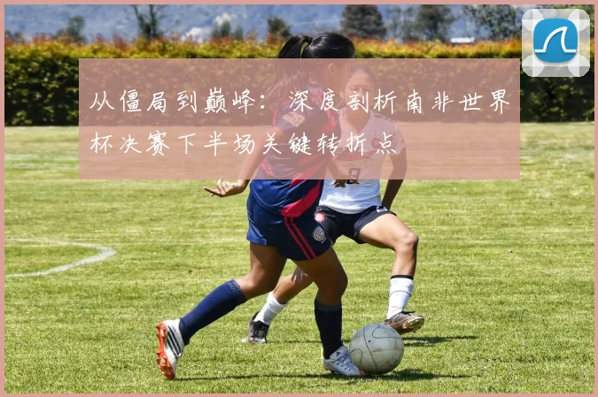 从僵局到巅峰：深度剖析南非世界杯决赛下半场关键转折点